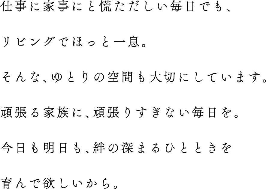 仕事に家事にと慌ただしい毎日でも、リビングでほっと一息。そんな、ゆとりの空間も大切にしています。頑張る家族に、頑張りすぎない毎日を。今日も明日も、絆の深まるひとときを育んで欲しいから。