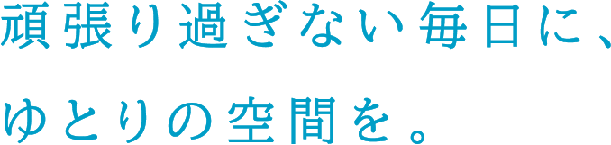 頑張り過ぎない毎日に、ゆとりの空間を。