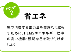 POINT2 省エネ 家で消費する電力量を無理なく減らすために、HEMSやエネルギー効率の高い機器・照明などを取り付けましょう。