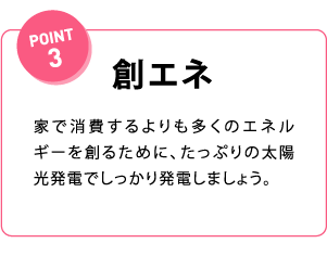 POINT3 創エネ 家で消費するよりも多くのエネルギーを創るために、たっぷりの太陽光発電でしっかり発電しましょう。