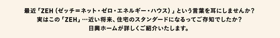 最近「ZEH（ゼッチ＝ネット・ゼロ・エネルギー・ハウス）」という言葉を耳にしませんか？実はこの「ZEH」…近い将来、住宅のスタンダードになるってご存知でしたか？日興ホームが詳しくご紹介いたします。