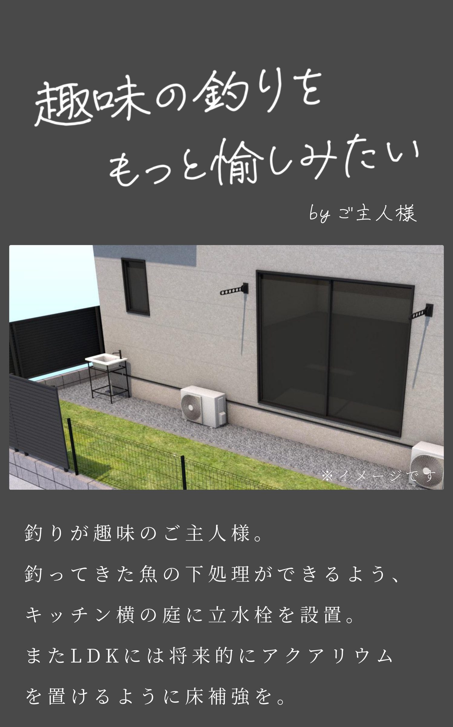 趣味の釣りをもっと愉しみたいbyご主人様
釣りが趣味のご主人様。
釣ってきた魚の下処理ができるよう、
キッチン横の庭に立水栓を設置。
またLDKには将来的にアクアリウム
を置けるように床補強を。