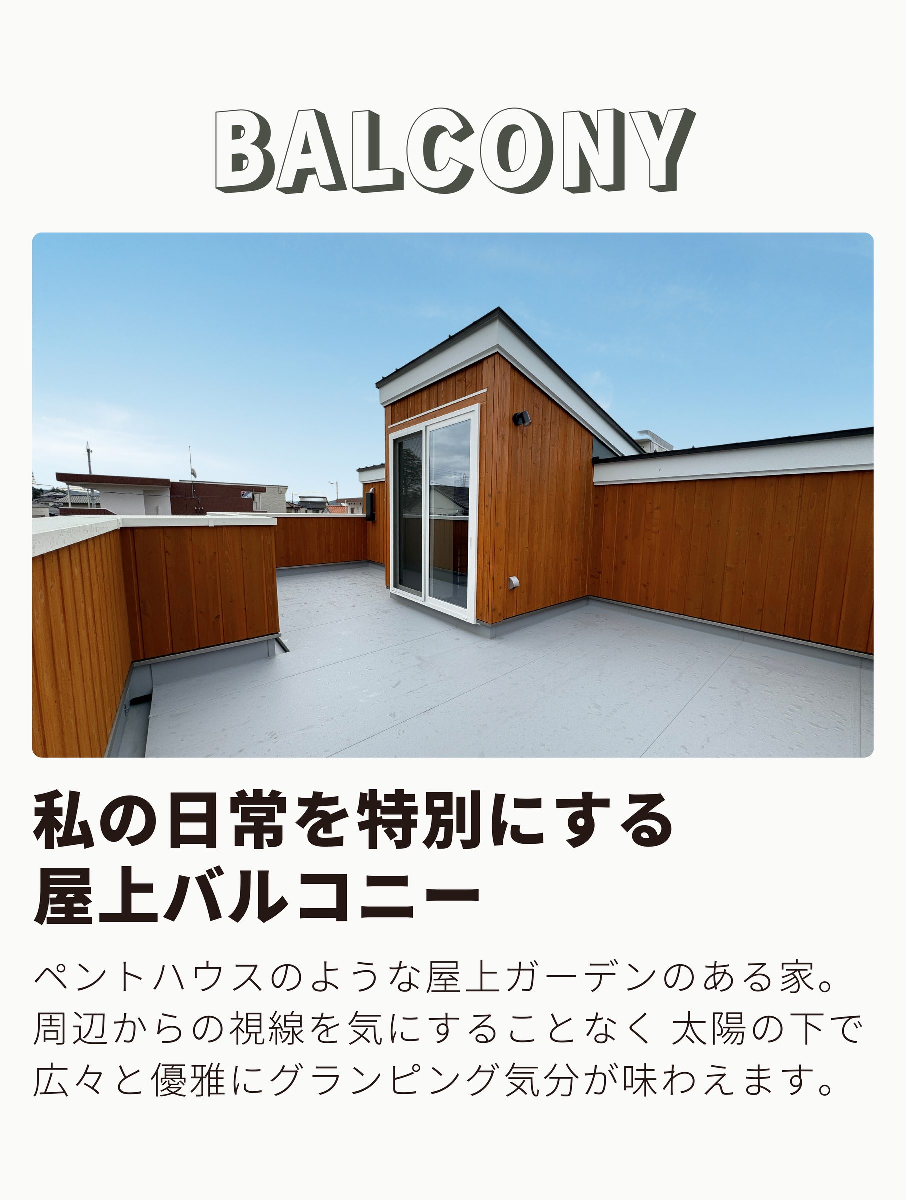 BALCONY
私の日常を特別にする屋上バルコニー
ペントハウスのような屋上ガーデンのある家。 周辺からの視線を気にすることなく 太陽の下で広々と優雅にグランピング気分が味わえます。