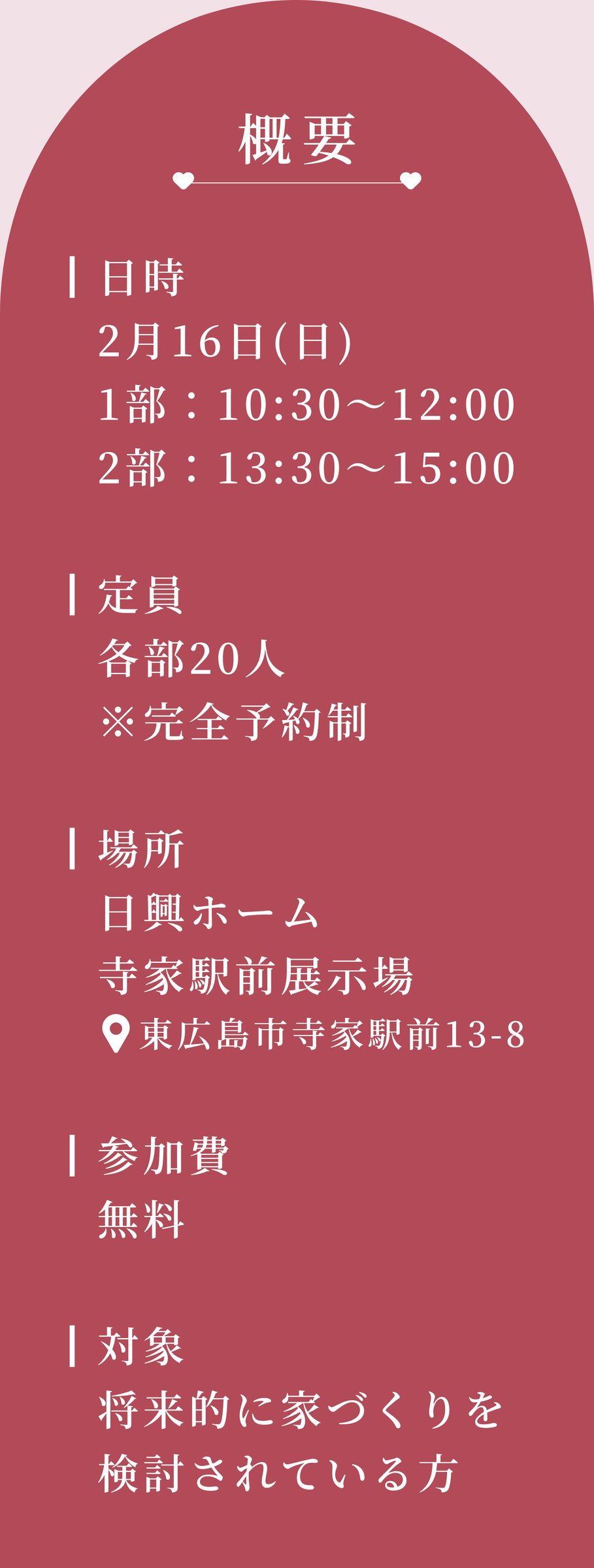 イベント概要
┃日時
2月16日(日)
1部：10:30～12:00
2部：13:30～15:00

┃定員
各部20人
※完全予約制

┃場所
日興ホーム寺家駅前展示場
東広島市寺家駅前13-8

┃参加費
無料

┃対象
将来的に家づくりを検討されている方